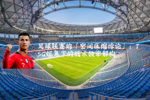 足球联赛的「空间压缩悖论」:TSG视角下的战术效率解构